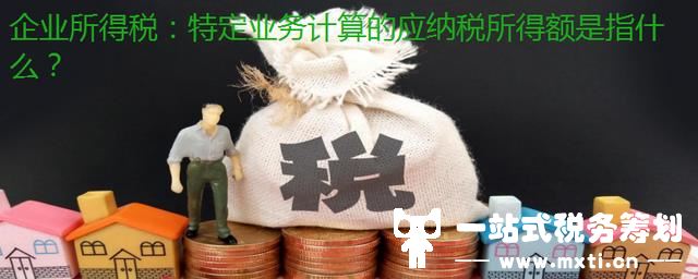 企业所得税：特定业务计算的应纳税所得额是指什么？