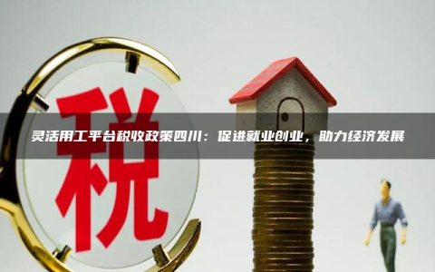 灵活用工平台税收政策四川：促进就业创业，助力经济发展