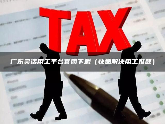 广东灵活用工平台官网下载（快速解决用工难题）