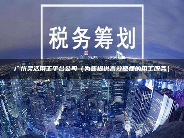 广州灵活用工平台公司（为您提供高效便捷的用工服务）