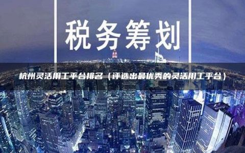 杭州灵活用工平台排名（评选出最优秀的灵活用工平台）