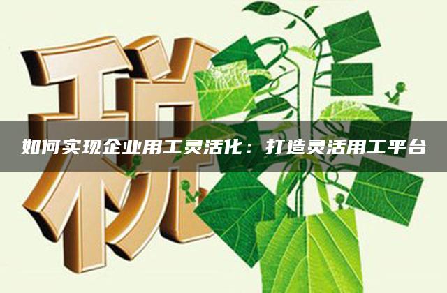 如何实现企业用工灵活化：打造灵活用工平台