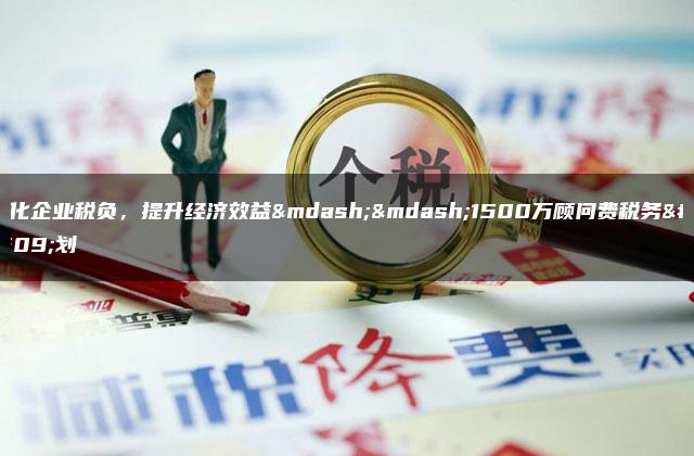 优化企业税负，提升经济效益——1500万顾问费税务筹划