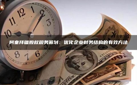 阿塞拜疆股权税务筹划：优化企业财务结构的有效方法