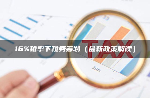 16%税率下税务筹划（最新政策解读）