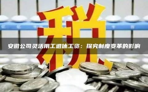 安徽公司灵活用工退休工资：探究制度变革的影响