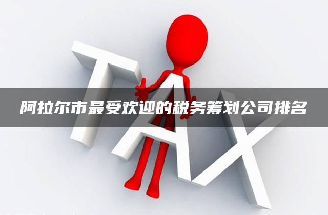 阿拉尔市最受欢迎的税务筹划公司排名