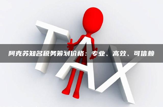 阿克苏知名税务筹划价格：专业、高效、可信赖