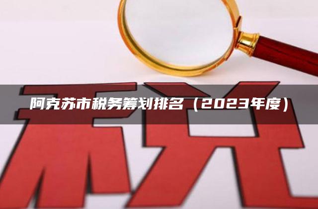 阿克苏市税务筹划排名（2023年度）