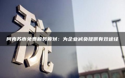 阿克苏市免费税务筹划：为企业减负提供有效途径