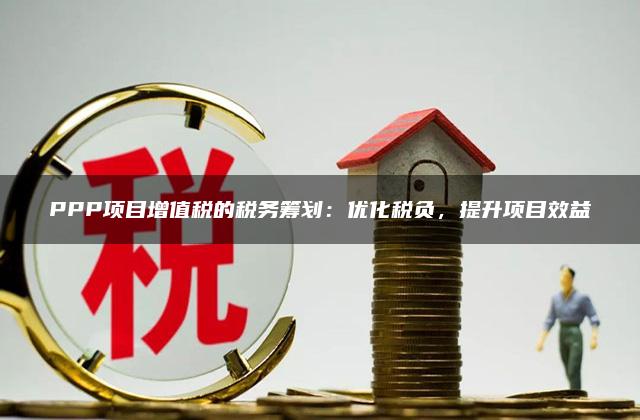 PPP项目增值税的税务筹划：优化税负，提升项目效益