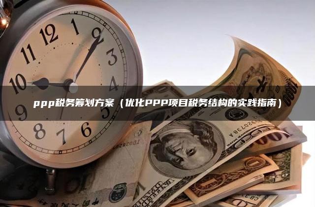 ppp税务筹划方案（优化PPP项目税务结构的实践指南）