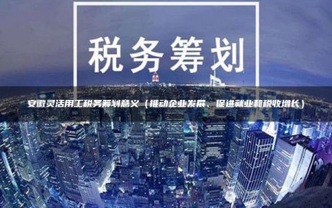 安徽灵活用工税务筹划意义（推动企业发展、促进就业和税收增长）