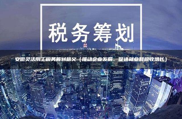 安徽灵活用工税务筹划意义（推动企业发展、促进就业和税收增长）