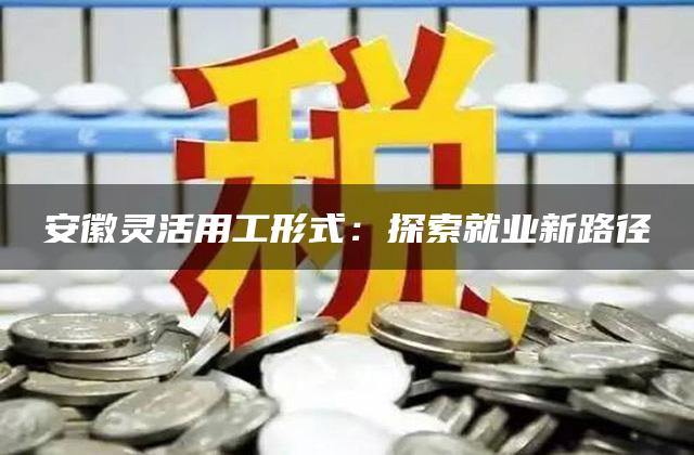 安徽灵活用工形式：探索就业新路径