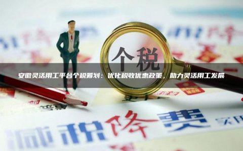 安徽灵活用工平台个税筹划：优化税收优惠政策，助力灵活用工发展