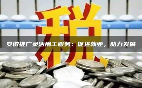 安徽推广灵活用工服务：促进就业，助力发展