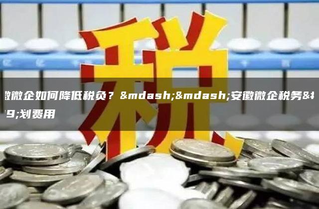 安徽微企如何降低税负？——安徽微企税务筹划费用