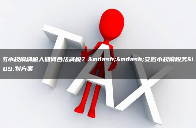 安徽小规模纳税人如何合法减税？——安徽小规模税务筹划方案