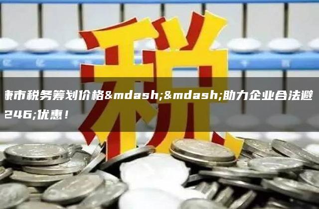 安康市税务筹划价格——助力企业合法避税优惠！