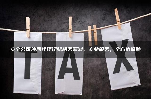 安宁公司注册代理记账税务筹划：专业服务，全方位保障