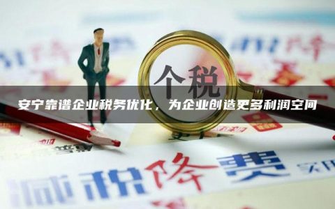 安宁靠谱企业税务优化，为企业创造更多利润空间