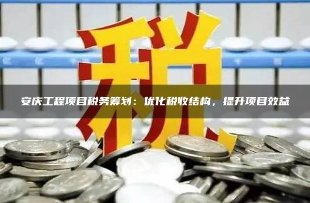 安庆工程项目税务筹划：优化税收结构，提升项目效益