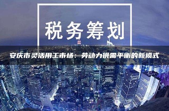 安庆市灵活用工市场：劳动力供需平衡的新模式