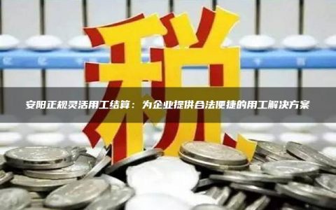 安阳正规灵活用工结算：为企业提供合法便捷的用工解决方案