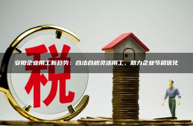 安阳企业用工新趋势：合法合规灵活用工，助力企业节税优化