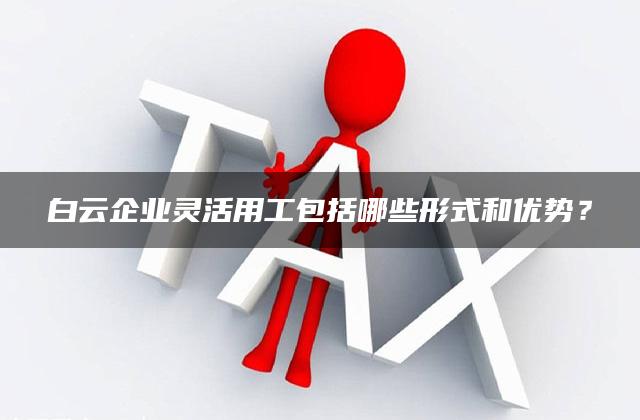 白云企业灵活用工包括哪些形式和优势？