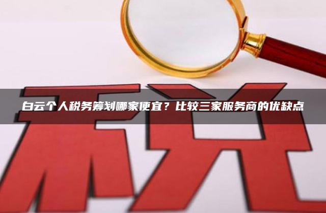 白云个人税务筹划哪家便宜？比较三家服务商的优缺点