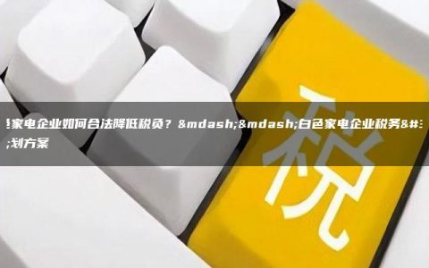 白色家电企业如何合法降低税负？——白色家电企业税务筹划方案