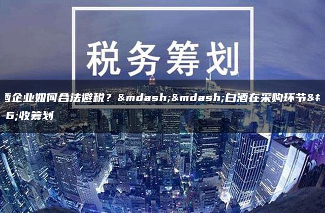 白酒企业如何合法避税？——白酒在采购环节税收筹划