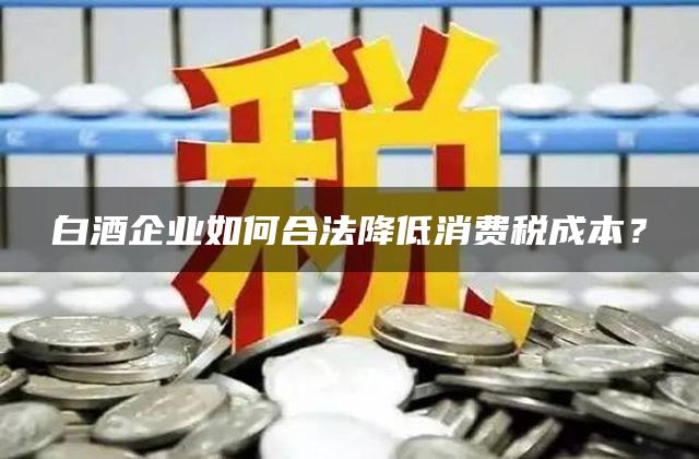 白酒企业如何合法降低消费税成本？