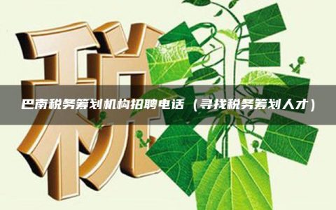 巴南税务筹划机构招聘电话（寻找税务筹划人才）