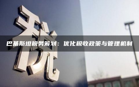 巴基斯坦税务筹划：优化税收政策与管理机制