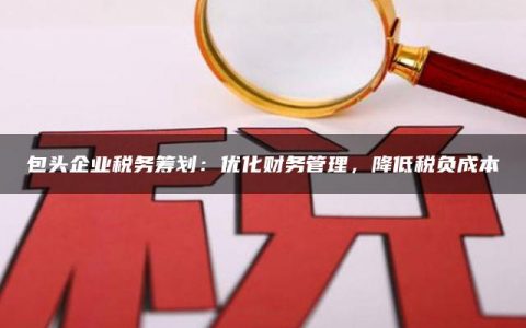 包头企业税务筹划：优化财务管理，降低税负成本