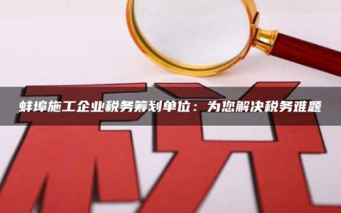 蚌埠施工企业税务筹划单位：为您解决税务难题