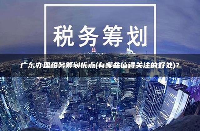 广东办理税务筹划优点(有哪些值得关注的好处)？