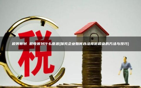 税务筹划 税收筹划什么意思(探究企业如何合法降低税负的方法与技巧)