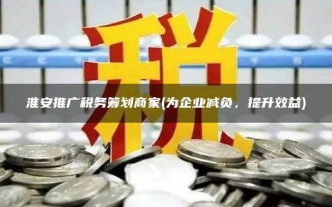 淮安推广税务筹划商家(为企业减负，提升效益)