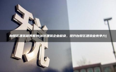 自贸区建筑税务筹划(优化建筑企业税负，提升自贸区建筑业竞争力)