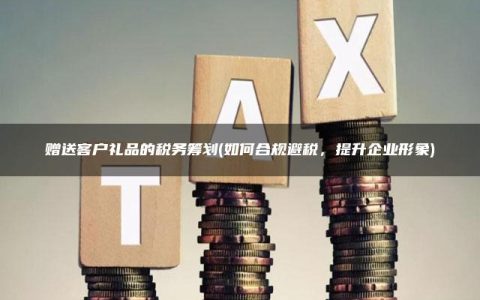 赠送客户礼品的税务筹划(如何合规避税，提升企业形象)