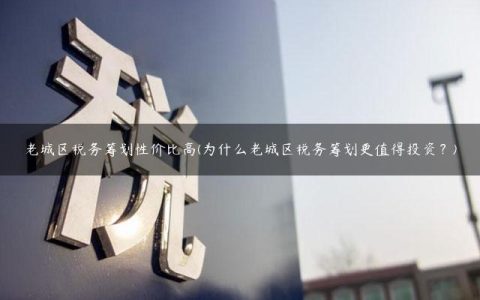 老城区税务筹划性价比高(为什么老城区税务筹划更值得投资？)