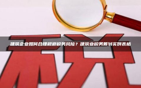 建筑企业如何合理规避税务风险？建筑业税务筹划实例表格