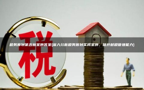 税务筹划第五版案例答案(深入分析税务筹划实践案例，提升财税管理能力)