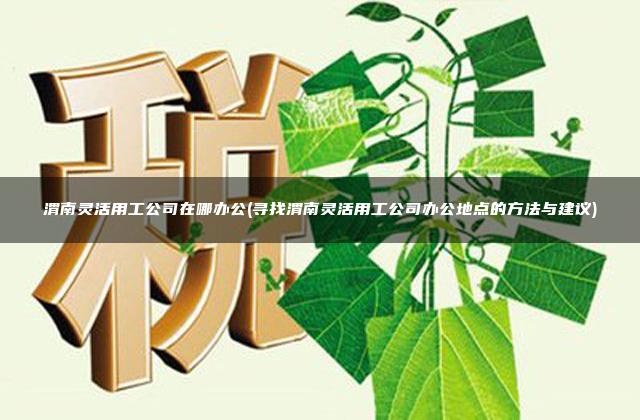 渭南灵活用工公司在哪办公(寻找渭南灵活用工公司办公地点的方法与建议)