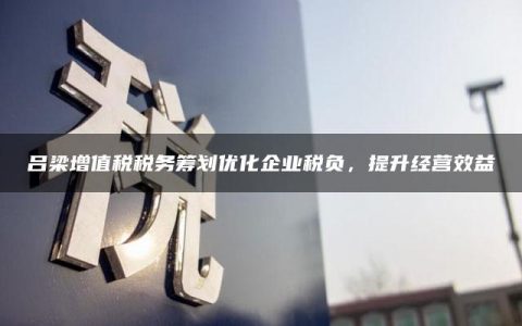 吕梁增值税税务筹划优化企业税负，提升经营效益