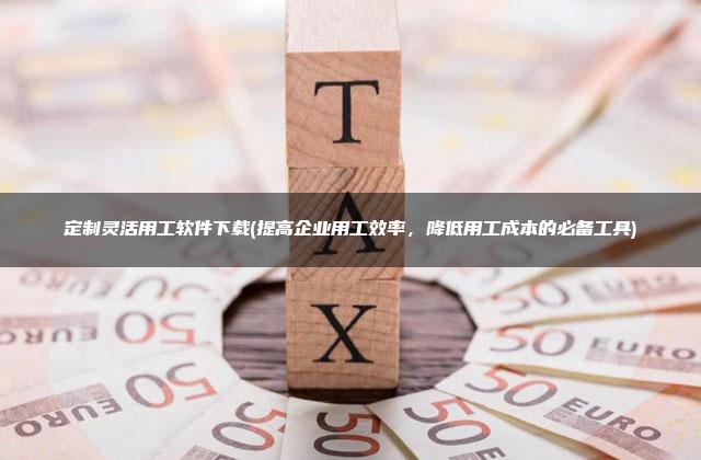 定制灵活用工软件下载(提高企业用工效率，降低用工成本的必备工具)